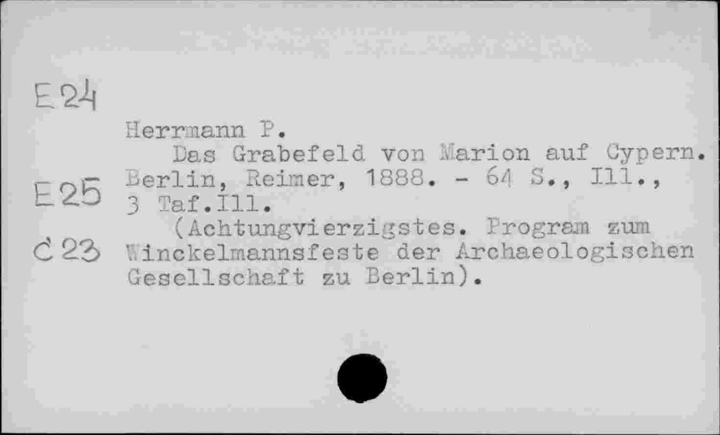 ﻿£24
Herrmann P.
Das Grabefeld von Marion auf Cypern. r- Berlin, Reimer, 1888. - 64 S., Ill.,
3 Taf.111.
(Achtungvierzigstes. Program zum Č 22> Winckelmannsfeste der Archaeologischen Gesellschaft zu Berlin).